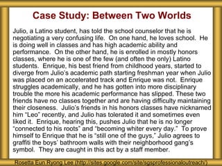 Case Study: Between Two Worlds
Julio, a Latino student, has told the school counselor that he is
negotiating a very confusing life. On one hand, he loves school. He
is doing well in classes and has high academic ability and
performance. On the other hand, he is enrolled in mostly honors
classes, where he is one of the few (and often the only) Latino
students. Enrique, his best friend from childhood years, started to
diverge from Julio’s academic path starting freshman year when Julio
was placed on an accelerated track and Enrique was not. Enrique
struggles academically, and he has gotten into more disciplinary
trouble the more his academic performance has slipped. These two
friends have no classes together and are having difficulty maintaining
their closeness. Julio’s friends in his honors classes have nicknamed
him “Leo” recently, and Julio has tolerated it and sometimes even
liked it. Enrique, hearing this, pushes Julio that he is no longer
“connected to his roots” and “becoming whiter every day.” To prove
himself to Enrique that he is “still one of the guys,” Julio agrees to
graffiti the boys’ bathroom walls with their neighborhood gang’s
symbol. They are caught in this act by a staff member.
Rosetta Eun Ryong Lee (http://sites.google.com/site/sgsprofessionaloutreach/)
 