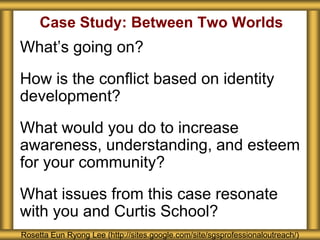 Case Study: Between Two Worlds
What’s going on?
How is the conflict based on identity
development?
What would you do to increase
awareness, understanding, and esteem
for your community?
What issues from this case resonate
with you and Curtis School?
Rosetta Eun Ryong Lee (http://sites.google.com/site/sgsprofessionaloutreach/)
 