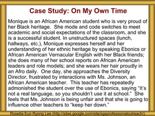 Case Study: On My Own Time
Monique is an African American student who is very proud of
her Black heritage. She mode and code switches to meet
academic and social expectations of the classroom, and she
is a successful student. In unstructured spaces (lunch,
hallways, etc.), Monique expresses herself and her
understanding of her ethnic heritage by speaking Ebonics or
African American Vernacular English with her Black friends;
she does many of her school reports on African American
leaders and role models; and she wears her hair proudly in
an Afro daily. One day, she approaches the Diversity
Director, frustrated by interactions with Ms. Johnson, an
African American teacher. This teacher has repeatedly
admonished the student over the use of Ebonics, saying “It’s
not a real language, so you shouldn’t use it at school.” She
feels that Ms. Johnson is being unfair and that she is going to
influence other teachers to “keep her down.”
Rosetta Eun Ryong Lee (http://sites.google.com/site/sgsprofessionaloutreach/)
 