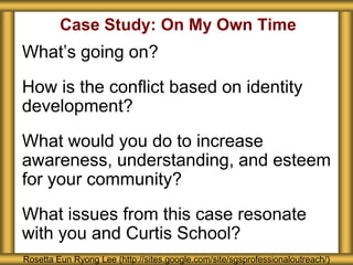 Case Study: On My Own Time
What’s going on?
How is the conflict based on identity
development?
What would you do to increase
awareness, understanding, and esteem
for your community?
What issues from this case resonate
with you and Curtis School?
Rosetta Eun Ryong Lee (http://sites.google.com/site/sgsprofessionaloutreach/)
 