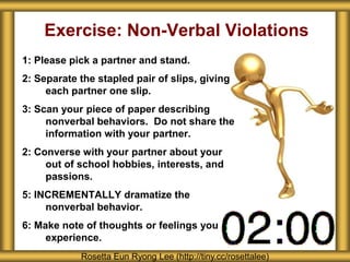 Exercise: Non-Verbal Violations
1: Please pick a partner and stand.
2: Separate the stapled pair of slips, giving
     each partner one slip.
3: Scan your piece of paper describing
     nonverbal behaviors. Do not share the
     information with your partner.
2: Converse with your partner about your
     out of school hobbies, interests, and
     passions.
5: INCREMENTALLY dramatize the
     nonverbal behavior.
6: Make note of thoughts or feelings you
     experience.
            Rosetta Eun Ryong Lee (http://tiny.cc/rosettalee)
 