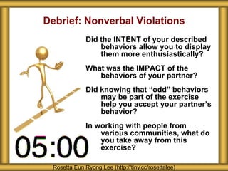 Debrief: Nonverbal Violations
              Did the INTENT of your described
                  behaviors allow you to display
                  them more enthusiastically?
              What was the IMPACT of the
                 behaviors of your partner?
              Did knowing that “odd” behaviors
                  may be part of the exercise
                  help you accept your partner’s
                  behavior?
              In working with people from
                  various communities, what do
                  you take away from this
                  exercise?

 Rosetta Eun Ryong Lee (http://tiny.cc/rosettalee)
 