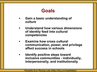 Goals
   Gain a basic understanding of
    culture
   Understand how various dimensions
    of identity feed into cultural
    competencies
   Examine how cross cultural
    communication, power, and privilege
    affect success in schools
   Identify positive steps toward
    inclusive communities - individually,
    interpersonally, and institutionally

    Rosetta Eun Ryong Lee (http://tiny.cc/rosettalee)
 