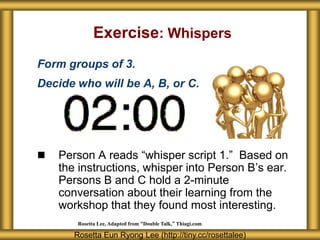 Exercise: Whispers
Form groups of 3.
Decide who will be A, B, or C.




   Person A reads “whisper script 1.” Based on
    the instructions, whisper into Person B’s ear.
    Persons B and C hold a 2-minute
    conversation about their learning from the
    workshop that they found most interesting.
        Rosetta Lee, Adapted from “Double Talk,” Thiagi.com

       Rosetta Eun Ryong Lee (http://tiny.cc/rosettalee)
 
