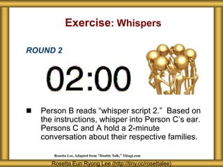 Exercise: Whispers

ROUND 2




   Person B reads “whisper script 2.” Based on
    the instructions, whisper into Person C’s ear.
    Persons C and A hold a 2-minute
    conversation about their respective families.

        Rosetta Lee, Adapted from “Double Talk,” Thiagi.com

       Rosetta Eun Ryong Lee (http://tiny.cc/rosettalee)
 