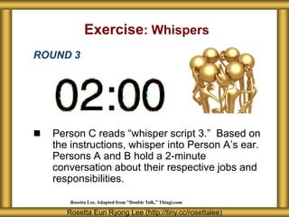 Exercise: Whispers
ROUND 3




   Person C reads “whisper script 3.” Based on
    the instructions, whisper into Person A’s ear.
    Persons A and B hold a 2-minute
    conversation about their respective jobs and
    responsibilities.

        Rosetta Lee, Adapted from “Double Talk,” Thiagi.com

       Rosetta Eun Ryong Lee (http://tiny.cc/rosettalee)
 