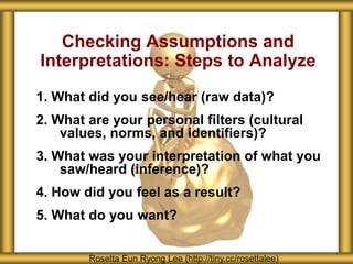 Checking Assumptions and
Interpretations: Steps to Analyze
1. What did you see/hear (raw data)?
2. What are your personal filters (cultural
    values, norms, and identifiers)?
3. What was your interpretation of what you
    saw/heard (inference)?
4. How did you feel as a result?
5. What do you want?


        Rosetta Eun Ryong Lee (http://tiny.cc/rosettalee)
 