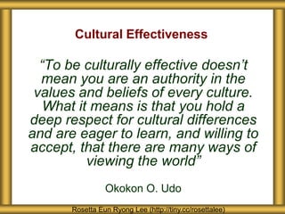 Cultural Effectiveness

  “To be culturally effective doesn’t
  mean you are an authority in the
 values and beliefs of every culture.
   What it means is that you hold a
deep respect for cultural differences
and are eager to learn, and willing to
accept, that there are many ways of
          viewing the world”
                 Okokon O. Udo
       Rosetta Eun Ryong Lee (http://tiny.cc/rosettalee)
 