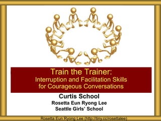 Train the Trainer:
Interruption and Facilitation Skills
 for Courageous Conversations
            Curtis School
        Rosetta Eun Ryong Lee
         Seattle Girls’ School
  Rosetta Eun Ryong Lee (http://tiny.cc/rosettalee)
 