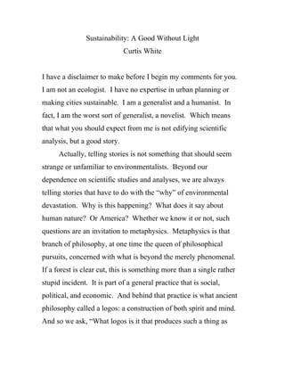 Sustainability: A Good Without Light
                              Curtis White


I have a disclaimer to make before I begin my comments for you.
I am not an ecologist. I have no expertise in urban planning or
making cities sustainable. I am a generalist and a humanist. In
fact, I am the worst sort of generalist, a novelist. Which means
that what you should expect from me is not edifying scientific
analysis, but a good story.
      Actually, telling stories is not something that should seem
strange or unfamiliar to environmentalists. Beyond our
dependence on scientific studies and analyses, we are always
telling stories that have to do with the “why” of environmental
devastation. Why is this happening? What does it say about
human nature? Or America? Whether we know it or not, such
questions are an invitation to metaphysics. Metaphysics is that
branch of philosophy, at one time the queen of philosophical
pursuits, concerned with what is beyond the merely phenomenal.
If a forest is clear cut, this is something more than a single rather
stupid incident. It is part of a general practice that is social,
political, and economic. And behind that practice is what ancient
philosophy called a logos: a construction of both spirit and mind.
And so we ask, “What logos is it that produces such a thing as
 