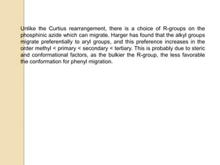 Unlike the Curtius rearrangement, there is a choice of R-groups on the
phosphinic azide which can migrate. Harger has found that the alkyl groups
migrate preferentially to aryl groups, and this preference increases in the
order methyl < primary < secondary < tertiary. This is probably due to steric
and conformational factors, as the bulkier the R-group, the less favorable
the conformation for phenyl migration.
 