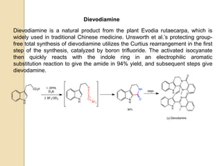 Dievodiamine
Dievodiamine is a natural product from the plant Evodia rutaecarpa, which is
widely used in traditional Chinese medicine. Unsworth et al.’s protecting group-
free total synthesis of dievodiamine utilizes the Curtius rearrangement in the first
step of the synthesis, catalyzed by boron trifluoride. The activated isocyanate
then quickly reacts with the indole ring in an electrophilic aromatic
substitution reaction to give the amide in 94% yield, and subsequent steps give
dievodamine.
 