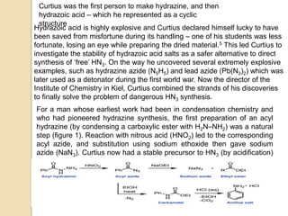Curtius was the first person to make hydrazine, and then
hydrazoic acid – which he represented as a cyclic
structure
Hydrazoic acid is highly explosive and Curtius declared himself lucky to have
been saved from misfortune during its handling – one of his students was less
fortunate, losing an eye while preparing the dried material.5 This led Curtius to
investigate the stability of hydrazoic acid salts as a safer alternative to direct
synthesis of ‘free’ HN3. On the way he uncovered several extremely explosive
examples, such as hydrazine azide (N5H5) and lead azide (Pb(N3)2) which was
later used as a detonator during the first world war. Now the director of the
Institute of Chemistry in Kiel, Curtius combined the strands of his discoveries
to finally solve the problem of dangerous HN3 synthesis.
For a man whose earliest work had been in condensation chemistry and
who had pioneered hydrazine synthesis, the first preparation of an acyl
hydrazine (by condensing a carboxylic ester with H2N–NH2) was a natural
step (figure 1). Reaction with nitrous acid (HNO2) led to the corresponding
acyl azide, and substitution using sodium ethoxide then gave sodium
azide (NaN3). Curtius now had a stable precursor to HN3 (by acidification)
described as explosive ‘only by heating at a comparatively very high
temperature’ (300°C). The reaction also produces a carboxylic ester that
is recycled as the starting material for acyl hydrazine synthesis. Problem
solved.
 