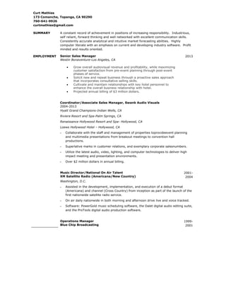 Curt Mathies
173 Comanche, Topanga, CA 90290
760-641-9926
curtmathies@gmail.com
SUMMARY

A constant record of achievement in positions of increasing responsibility. Industrious,
self reliant, forward thinking and well networked with excellent communication skills.
Consistently accurate analytical and intuitive market forecasting abilities. Highly
computer literate with an emphasis on current and developing industry software. Profit
minded and results oriented.

EMPLOYMENT

Senior Sales Manager
Westin Bonaventure-Los Angeles, CA

2013

Grow overall audiovisual revenue and profitability, while maximizing
customer satisfaction from pre-event planning through post-event
phases of service.
Solicit new and repeat business through a proactive sales approach
that incorporates consultative selling skills.
Cultivate and maintain relationships with key hotel personnel to
enhance the overall business relationship with hotel.
Projected annual billing of $3 million dollars.

Coordinator/Associate Sales Manager, Swank Audio Visuals
2004-2013
Hyatt Grand Champions-Indian Wells, CA
Riviera Resort and Spa-Palm Springs, CA
Renaissance Hollywood Resort and Spa- Hollywood, CA
Loews Hollywood Hotel – Hollywood, CA
Collaborate with the staff and management of properties toprovideevent planning
and multimedia presentations from breakout meetings to convention hall
productions.
Superlative marks in customer relations, and exemplary corporate salesnumbers.
Utilize the latest audio, video, lighting, and computer technologies to deliver high
impact meeting and presentation environments.
Over $2 million dollars in annual billing.
Music Director/National On Air Talent
XM Satellite Radio (Americana/New Country)

20012004

Washington, D.C.
Assisted in the development, implementation, and execution of a debut format
(Americana) and channel (Cross Country) from inception as part of the launch of the
first nationwide satellite radio service.
On air daily nationwide in both morning and afternoon drive live and voice tracked.
Software: PowerGold music scheduling software, the Dalet digital audio editing suite,
and the ProTools digital audio production software.
Operations Manager
Blue Chip Broadcasting

19992001

 