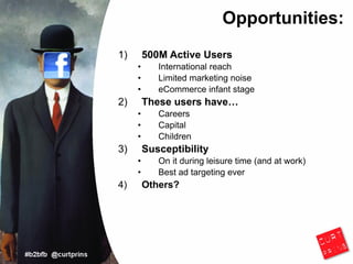 Opportunities:
1)       500M Active Users
     •      International reach
     •      Limited marketing noise
     •      eCommerce infant stage
2)       These users have…
     •      Careers
     •      Capital
     •      Children
3)       Susceptibility
     •      On it during leisure time (and at work)
     •      Best ad targeting ever
4)       Others?
 