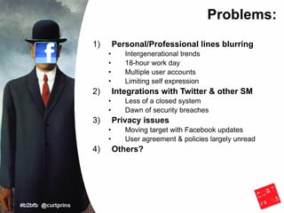 Problems:
1)       Personal/Professional lines blurring
     •      Intergenerational trends
     •      18-hour work day
     •      Multiple user accounts
     •      Limiting self expression
2)       Integrations with Twitter & other SM
     •      Less of a closed system
     •      Dawn of security breaches
3)       Privacy issues
     •      Moving target with Facebook updates
     •      User agreement & policies largely unread
4)       Others?
 