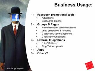 Business Usage:
1)       Facebook promotional tools
     •      Advertising
     •      Sponsored Stories
2)       Groups & Pages
     •      New channel of communications
     •      Lead generation & nurturing
     •      Customer/User engagement
     •      Crisis communications
3)       External Integrations
     •      “Like” Buttons
     •      Blog/Twitter uploads
4)       Apps
5)       Others?
 