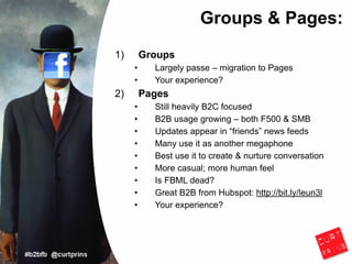 Groups & Pages:
1)       Groups
     •     Largely passe – migration to Pages
     •     Your experience?
2)       Pages
     •     Still heavily B2C focused
     •     B2B usage growing – both F500 & SMB
     •     Updates appear in “friends” news feeds
     •     Many use it as another megaphone
     •     Best use it to create & nurture conversation
     •     More casual; more human feel
     •     Is FBML dead?
     •     Great B2B from Hubspot: http://bit.ly/leun3l
     •     Your experience?
 