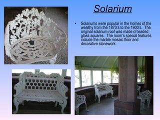 Solarium   Solariums were popular in the homes of the wealthy from the 1870’s to the 1900’s.  The original solarium roof was made of leaded glass squares.  The room’s special features include the marble mosaic floor and decorative stonework. 