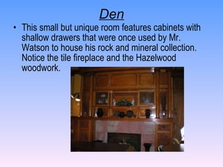 Den This small but unique room features cabinets with shallow drawers that were once used by Mr. Watson to house his rock and mineral collection.  Notice the tile fireplace and the Hazelwood woodwork. 