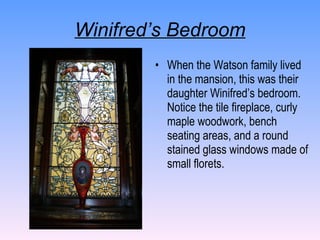 Winifred’s Bedroom When the Watson family lived in the mansion, this was their daughter Winifred’s bedroom.  Notice the tile fireplace, curly maple woodwork, bench seating areas, and a round stained glass windows made of small florets.   