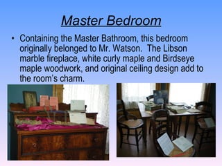 Master Bedroom Containing the Master Bathroom, this bedroom originally belonged to Mr. Watson.  The Libson marble fireplace, white curly maple and Birdseye maple woodwork, and original ceiling design add to the room’s charm. 