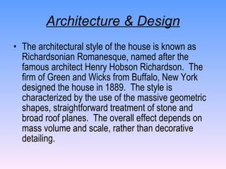 Architecture & Design The architectural style of the house is known as Richardsonian Romanesque, named after the famous architect Henry Hobson Richardson.  The firm of Green and Wicks from Buffalo, New York designed the house in 1889.  The style is characterized by the use of the massive geometric shapes, straightforward treatment of stone and broad roof planes.  The overall effect depends on mass volume and scale, rather than decorative detailing.  