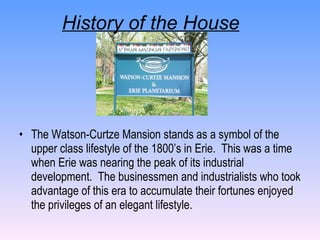 History of the House The Watson-Curtze Mansion stands as a symbol of the upper class lifestyle of the 1800’s in Erie.  This was a time when Erie was nearing the peak of its industrial development.  The businessmen and industrialists who took advantage of this era to accumulate their fortunes enjoyed the privileges of an elegant lifestyle. 