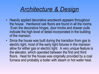 Architecture & Design Heavily applied decorative woodwork appears throughout the house.  Hardwood oak floors are found in all the rooms.  Even the decorative hinges, door knobs and drawer pulls indicate the high level of detail incorporated in the building of the mansion. Since the house was built during the transition from gas to electric light, most of the early light fixtures in the mansion allow for either gas or electric light.  A very unique feature is the elevator, which operated between the first and third floors.  Heat for the house was originally provided by a coal furnace and probably a boiler with steam or hot water heat. 