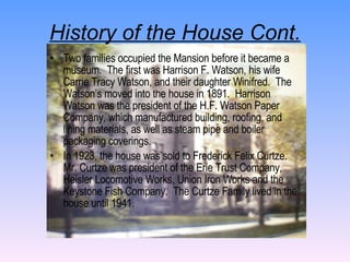 History of the House Cont. Two families occupied the Mansion before it became a museum.  The first was Harrison F. Watson, his wife Carrie Tracy Watson, and their daughter Winifred.  The Watson’s moved into the house in 1891.  Harrison Watson was the president of the H.F. Watson Paper Company, which manufactured building, roofing, and lining materials, as well as steam pipe and boiler packaging coverings. In 1923, the house was sold to Frederick Felix Curtze.  Mr. Curtze was president of the Erie Trust Company, Heisler Locomotive Works, Union Iron Works and the Keystone Fish Company.  The Curtze Family lived in the house until 1941. 