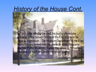 History of the House Cont. In 1941, after Mr. Curtze died, his family offered the mansion to the School District of the City of Erie to be used as a museum.  The Museum Department of the Erie Public Library moved into the mansion when it became the Erie Public Museum.  Today, the house is owned and operated by the Erie County Historical Society. 