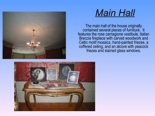 The main hall of the house originally contained several pieces of furniture.  It features the rose carnagione vestibule, Italian Breccia fireplace with carved woodwork and Celtic motif mosaics, hand-painted friezes, a coffered ceiling, and an alcove with peacock friezes and stained glass windows. Main Hall 
