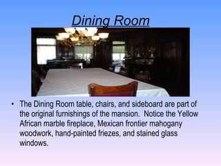 Dining Room The Dining Room table, chairs, and sideboard are part of the original furnishings of the mansion.  Notice the Yellow African marble fireplace, Mexican frontier mahogany woodwork, hand-painted friezes, and stained glass windows. 
