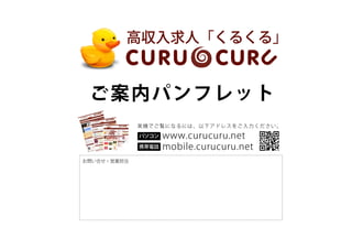 高収入求人「くるくる」


 ご案内パンフレ ッ ト
             実機でご覧になるには、以下アドレスをご入力ください。

             パソコン   www.curucuru.net
             携帯電話   mobile.curucuru.net
お問い合せ・営業担当
 