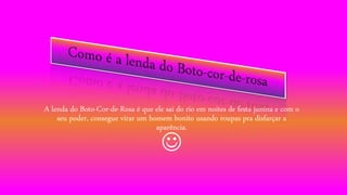 A lenda do Boto-Cor-de-Rosa é que ele sai do rio em noites de festa junina e com o
seu poder, consegue virar um homem bonito usando roupas pra disfarçar a
aparência.

 