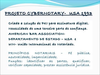 Criada a solução de PKI para assinatura digital.Criada a solução de PKI para assinatura digital.
Necessidade de uma terceira parte de confiança.Necessidade de uma terceira parte de confiança.
AMERICAN BAR ASSOCIATION-AMERICAN BAR ASSOCIATION-
DEPARTAMENTO DE ESTADO – USA eDEPARTAMENTO DE ESTADO – USA e
UIN- União Internacional do Notariado.UIN- União Internacional do Notariado.
NOTÁRIO – PROFISSIONAL DO DIREITONOTÁRIO – PROFISSIONAL DO DIREITO
PRINCÍPIOS NOTARIAIS – Fé pública,
neutralidade, imparcialidade.
Funções: identificar as partes, qualificar,
verificar capacidade, prestar assistência jurídica.
PROJETO CYBERNOTARY- USA 1993PROJETO CYBERNOTARY- USA 1993
 