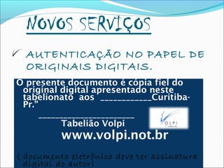 NOVOS SERVIÇOS
AUTENTICAÇÃO NO PAPEL DE
ORIGINAIS DIGITAIS.
O presente documento é cópia fiel do
original digital apresentado neste
tabelionato aos ____________Curitiba-
Pr.”
_______________________
Tabelião Volpi
www.volpi.not.br
( documento eletrônico deve ter assinatura
digital do autor)
 