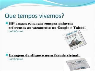 Que tempos vivemos?
BP ( British Petroleum) compra palavras
referentes ao vazamento no Google e Yahoo!
(10/06/2010)
Lavagem de clique é nova fraude virtual.
(10/06/2010)
 