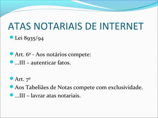 ATAS NOTARIAIS DE INTERNET
Lei 8935/94
Art. 6º - Aos notários compete:
...III – autenticar fatos.
Art. 7º
Aos Tabeliães de Notas compete com exclusividade.
...III – lavrar atas notariais.
 