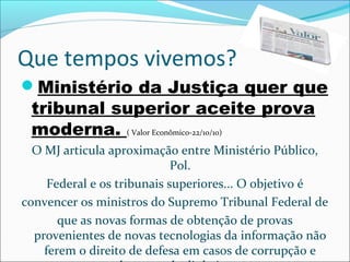 Que tempos vivemos?
Ministério da Justiça quer que
tribunal superior aceite prova
moderna. ( Valor Econômico-22/10/10)
O MJ articula aproximação entre Ministério Público,
Pol.
Federal e os tribunais superiores... O objetivo é
convencer os ministros do Supremo Tribunal Federal de
que as novas formas de obtenção de provas
provenientes de novas tecnologias da informação não
ferem o direito de defesa em casos de corrupção e
 