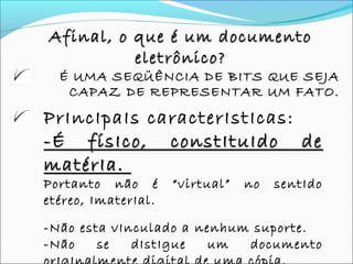 Afinal, o que é um documentoAfinal, o que é um documento
eletrônico?eletrônico?
É UMA SEQÜÊNCIA DE BITS QUE SEJA
CAPAZ DE REPRESENTAR UM FATO.
PrIncIpaIs caracterIstIcas:
-É físIco, constItuIdo de-É físIco, constItuIdo de
matérIa.matérIa.
Portanto não é “virtual” no sentIdo
etéreo, ImaterIal.
-Não esta vInculado a nenhum suporte.
-Não se dIstIgue um documento
 