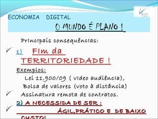 ECONOMIA DIGITAL
0 MUNDO É PLANO !
PrIncIpais consequêncIas:
1) FIm da
TERRITORIEDADE !
Exemplos:
Lei 11.900/09 ( vIdeo audiêncIa),
Bolsa de valores (voto à distância)
Assinatura remota de contratos.
2)2) A NECESSIDA DE SER :A NECESSIDA DE SER :
ÁGIL,PRÁTICO E DE BAIXOÁGIL,PRÁTICO E DE BAIXO
 