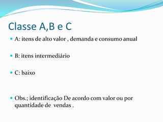 Classe A,B e C
 A: itens de alto valor , demanda e consumo anual


 B: itens intermediário


 C: baixo



 Obs.; identificação De acordo com valor ou por
 quantidade de vendas .
 