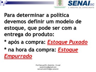 Para determinar a política
devemos definir um modelo de
estoque, que pode ser com a
entrega do produto:
* após a compra: Estoque Puxado
* na hora da compra: Estoque
Empurrado
Prof Samuel R.L.Sobrinho E-mail
ssobrinhoo@gmail.com
samuel.sobrinho@sc.senai.br
 