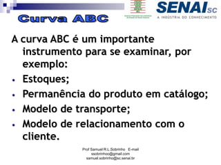 A curva ABC é um importante
instrumento para se examinar, por
exemplo:
• Estoques;
• Permanência do produto em catálogo;
• Modelo de transporte;
• Modelo de relacionamento com o
cliente.
Prof Samuel R.L.Sobrinho E-mail
ssobrinhoo@gmail.com
samuel.sobrinho@sc.senai.br
 