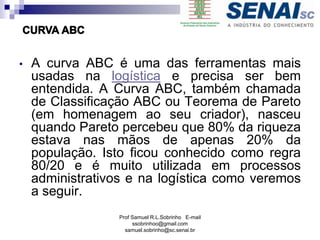 Prof Samuel R.L.Sobrinho E-mail
ssobrinhoo@gmail.com
samuel.sobrinho@sc.senai.br
• A curva ABC é uma das ferramentas mais
usadas na logística e precisa ser bem
entendida. A Curva ABC, também chamada
de Classificação ABC ou Teorema de Pareto
(em homenagem ao seu criador), nasceu
quando Pareto percebeu que 80% da riqueza
estava nas mãos de apenas 20% da
população. Isto ficou conhecido como regra
80/20 e é muito utilizada em processos
administrativos e na logística como veremos
a seguir.
 