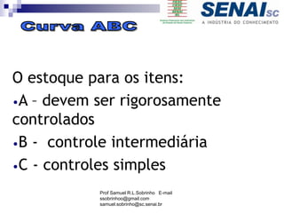 O estoque para os itens:
•A – devem ser rigorosamente
controlados
•B - controle intermediária
•C - controles simples
Prof Samuel R.L.Sobrinho E-mail
ssobrinhoo@gmail.com
samuel.sobrinho@sc.senai.br
 