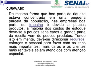 Prof Samuel R.L.Sobrinho E-mail
ssobrinhoo@gmail.com
samuel.sobrinho@sc.senai.br
• Da mesma forma que boa parte da riqueza
estava concentrada em uma pequena
parcela da população, nas empresas boa
parte do trabalho é devido a poucos
produtos, a maioria dos custos de estoque
deve-se a poucos itens caros e grande parte
da receita vem de poucos produtos. Tendo
isto em mente, deve-se direcionar recursos,
esforços e pessoal para fazer com os itens
mais importantes, mais caros e os clientes
mais rentáveis sejam atendidos com atenção
especial.
 