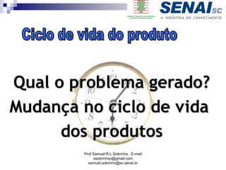 Qual o problema gerado?
Mudança no ciclo de vida
dos produtos
Prof Samuel R.L.Sobrinho E-mail
ssobrinhoo@gmail.com
samuel.sobrinho@sc.senai.br
 