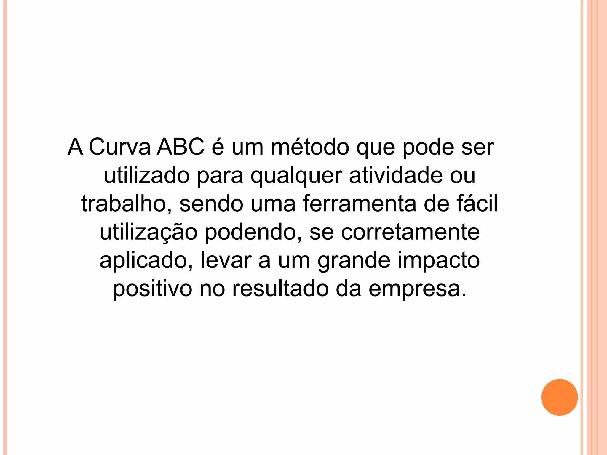 A Curva ABC é um método que pode ser
utilizado para qualquer atividade ou
trabalho, sendo uma ferramenta de fácil
utilização podendo, se corretamente
aplicado, levar a um grande impacto
positivo no resultado da empresa.
 